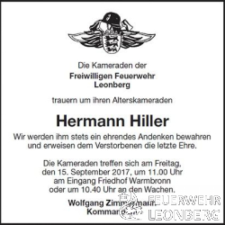 Die Kameraden der Freiwilligen Feuerwehr Leonberg trauern um ihren Alterskameraden Hermann Hiller.

Wir werden ihm stets ein ehrendes Andenken bewahren und erweisen dem Verstorbenen die letzte Ehre.

Hermann Hiller ist am 01.01.1954 der Freiwilligen Feuerwehr Leonberg Abteilung Warmbronn beigetreten und war dort bis zum 31.12.1980, 27 Jahre aktives Mitglied.
Am 01.01.1981 wurde Ihm das Feuerwehr-Ehrenzeichen in Silber verliehen.
Vom 01.01.1981 geh&ouml;rte Hermann Hiller dann zur Altersabteilung Leonberg.

Die Trauerfeier mit Urnenbeisetzung findet am Freitag, den 15. September 2017 
um 11:30 Uhr auf dem Friedhof in Warmbronn statt.

Die Kameraden treffen sich am Freitag, den 15. September 2017 um 11:00 Uhr am Eingang Friedhof Warmbronn oder 10:40 Uhr an den Feuerwachen.

Die Feuerwehrkameraden treffen sich im Anschluss nach der Trauerfeier in der Feuerwache Warmbronn.
