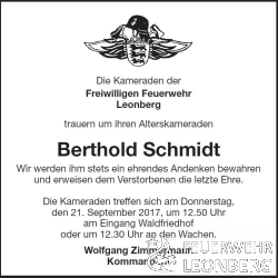 Die Kameraden der Freiwilligen Feuerwehr Leonberg trauern um ihren Alterskameraden Berthold Schmidt.

Wir werden ihm stets ein ehrendes Andenken bewahren und erweisen dem Verstorbenen die letzte Ehre.

Unser Alterskamerad Berthold Schmidt ist am Dienstag, den 12.09.2017 im Alter von 83 Jahren nach kurzer schwerer Krankheit verstorben.

Die Freiwillige Feuerwehr Leonberg verliert nicht nur einen engagierten und kompetenten, sondern auch einen besonders als Mensch geachteten und sehr beliebten Feuerwehrkameraden.

Berthold Schmidt ist am 01.06.1957 der Freiwilligen Feuerwehr Leonberg beigetreten und war dort bis zum 31.12.1986, 29 Jahre aktives Mitglied. 

Nach 25 aktiven Jahren wurde ihm 1983 das Feuerwehr-Ehrenzeichen in Silber verliehen.

Berthold wurde bis zum L&ouml;schmeister bef&ouml;rdert. 

Zum 01.01.1987 wechselte Berthold in die Altersabteilung, wo er noch viele Jahre Spa&szlig; mit seinen Kameraden hatte. 

Berthold konnte auf 60 Jahre Feuerwehr Mitgliedschaft zur&uuml;ckblicken.

Die Trauerfeier von Berthold Schmidt findet am Donnerstag, 21. September 2017 um 13:20 Uhr auf dem Waldfriedhof statt.

Die Feuerwehr trifft sich in Ausgehuniform um 12:50 Uhr am Eingang Waldfriedhof oder um 12:30 Uhr an der jeweiligen Feuerwache.