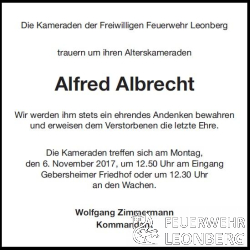 Leider m&uuml;ssen wir heute mitteilen, dass unser Alterskamerad Alfred Albrecht aus Gebersheim am Montag, den 30. Oktober im Alter von 69 Jahren verstorben ist.

Alfred Albrecht ist am 14.01.1967 der Freiwilligen Feuerwehr Gebersheim beigetreten
und war dort bis zum 31.12.1996, 30 Jahre aktives Mitglied.

Nach 25 aktiven Jahren wurde ihm 1992 das Feuerwehr-Ehrenzeichen in Silber verliehen.

Alfred wurde bis zum Oberfeuerwehrmann bef&ouml;rdert.

Zum 01.01.1997 wechselte Alfred in die Altersabteilung, wo er noch viele Jahre Spa&szlig; mit seinen Kameraden hatte.

Alfred konnte auf fast 50 Jahre Feuerwehr Mitgliedschaft zur&uuml;ckblicken.

Die Trauerfeier von Alfred Albrecht findet am Montag, 6. November 2017 
um 13:20 Uhr auf dem Gebersheimer Friedhof statt.

Wir treffen uns in Ausgehuniform um 12:50 Uhr am Eingang Friedhof Gebersheim 
oder um 12:30 Uhr an den Feuerwachen.

Wir werden ihm dort die letzte Ehre erweisen.
