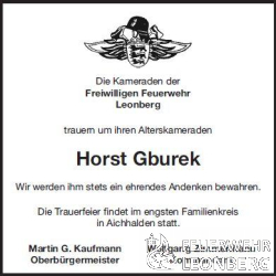 Unser Alterskamerad Horst Gburek aus der Abteilung Leonberg, ist am Freitag, den 31.08.2018 im Alter von 77 Jahren verstorben.

Horst Gburek ist zum 01.01.1980 der Freiwilligen Feuerwehr Leonberg beigetreten. Er war 18 Jahre in der Feuerwehr Leonberg, Abteilung Leonberg aktiv.

In seiner aktiven Zeit, hat Horst zusammen mit seinen Kameraden die Leistungsabzeichen in Bronze und Silber abgelegt.
Nach seiner erfolgreichen Absolvierung der Truppf&uuml;hrer-Ausbildung 1982, folgte 1983 die Ausbildung zum Maschinisten f&uuml;r L&ouml;schfahrzeuge.
Die stetige Weiterbildung folgte 1984 mit dem Lehrgang Technische Hilfeleistung und 1985 wurde er zum Sprechfunker ausgebildet. Im Jahr 1988 folgte zum Abschlu&szlig; seiner Ausbildung der Maschinist f&uuml;r die Drehleiter.

Aufgrund seiner Leistungen wurde Horst zum Oberfeuerwehrmann bef&ouml;rdert. Diesen Dienstgrad behielt er bis zum Eintritt in die Altersabteilung, im Jahr 1989 bei. In der Altersabteilung beteiligte sich Horst eifrig an den Veranstaltungen.

Unser Kamerad Horst konnte auf 38 Jahre Mitgliedschaft in der Feuerwehr Leonberg Zur&uuml;ckblicken. 

Die Feuerwehr Leonberg wird Horst immer ein ehrendes Gedenken bewahren.

Die Trauerfeier von Horst Gburek findet ohne offizielle Beteiligung der Feuerwehr im engsten Familienkreis statt.