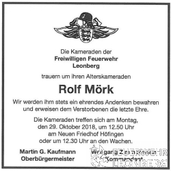 Unser Alterskamerad Rolf M&ouml;rk aus der Abteilung H&ouml;fingen ist am
Mittwoch 24.10.2018 im Alter von 86 Jahren verstorben.

Rolf M&ouml;rk ist am 01.01.1951 der Freiwilligen Feuerwehr H&ouml;fingen
beigetreten und war dort bis zum 31.12.1990, 40 Jahre aktives Feuerwehr Mitglied wof&uuml;r ihm das Feuerwehr Ehrenzeichen in Gold verliehen wurde.
Im Januar 1973 absolvierte Rolf den Gruppenf&uuml;hrerlehrgang auf der
Landesfeuerwehrschule Bruchsal und stand von da an, der Freiwilligen Feuerwehr, Tag und Nacht als Gruppenf&uuml;hrer zur Verf&uuml;gung.

Rolf war Mitglied im Abteilungsausschuss und im Hauptausschuss er wurde bef&ouml;rdert bis zum Brandmeister.

Von 1984 bis 1989 stand Rolf der Freiwilligen Feuerwehr H&ouml;fingen als Stv. Abt. Kommandant zur Verf&uuml;gung. 

Zum 01.01.1991 wechselte Rolf in die Altersabteilung, wo er noch viele Jahre Spa&szlig; mit seinen Kameraden hatte.

Unser Kamerad Rolf konnte auf &uuml;ber 67 Jahre Feuerwehr Mitgliedschaft zur&uuml;ckblicken.

Wir werden ihm stets ein ehrendes Andenken bewahren.

Die Trauerfeier von Rolf M&ouml;rk findet am Montag, den 29.10.2018 
um 13:20 Uhr auf dem Neuen Friedhof in H&ouml;fingen statt.

Die Kameraden treffen sich in Ausgehuniform mit M&uuml;tze am Montag, den 29.10.2018 um 12:50 Uhr am Eingang Neuen Friedhof H&ouml;fingen oder 12:30 Uhr an den Feuerwachen. 


