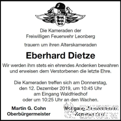 Unser Alterskamerad Eberhard Dietze ( Eddi ) aus der Abteilung Leonberg ist am 09. Dezember 2019 im Alter von 82 Jahren im Kreise seiner Familie verstorben.

Eddi war im Januar 1959 der Freiwilligen Feuerwehr Leonberg beigetreten und dort  34 Jahre lang bis zum 31. Dezember 1993 aktives Feuerwehrmitglied.

Ebenso war Eddi &uuml;ber 26 Jahre, vom 1. M&auml;rz 1959 bis zum 30. September 1985 im Spielmannszug der Freiwilligen Feuerwehr Leonberg aktiv.

Alle Leistungsabzeichen konnte Eddi mit seinen Kameraden ablegen. Insgesamt acht Mal, auch mehrmals als Gruppenf&uuml;hrer. Das konnte ihm so schnell keiner nachmachen! 

Im Juni 1977 absolvierte Eddi den Gruppenf&uuml;hrerlehrgang auf der Landesfeuerwehrschule in Bruchsal und stand von da an der Freiwilligen Feuerwehr Tag und Nacht als Gruppenf&uuml;hrer zur Verf&uuml;gung.

Am 27. Januar 1984 wurde ihm das Feuerwehr Ehrenzeichen in Silber verliehen. Eddi wurde bis zum Oberl&ouml;schmeister bef&ouml;rdert . 

Zum 1. Januar 1994 wechselte Eddi dann in die Altersabteilung, wo er noch viele Jahre lang Freude im Kreise seiner Kameraden hatte.

Unser Kamerad Eddi konnte auf &uuml;ber 60 Jahre Feuerwehrmitgliedschaft zur&uuml;ckblicken. Wir werden ihm stets ein ehrendes Andenken bewahren.

Die Trauerfeier von Eberhard Dietze findet am Donnerstag, den 12. Dezember 2019 um 11:15 Uhr auf dem Waldfriedhof statt. Wir werden ihm dort die letzte Ehre erweisen.

Die Kameraden treffen sich in Ausgehuniform mit M&uuml;tze am Donnerstag, den 12. Dezember 2019 um 10:45 Uhr am Eingang Waldfriedhof oder um 10:25 Uhr an den Feuerwachen.



