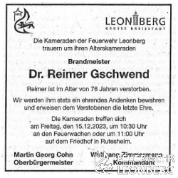 Unser Alterskamerad Dr. Reimer Gschwend, Leitender Notarzt au&szlig;er Dienst aus der Abteilung Leonberg ist am 28.11.2023 im Alter von 76 Jahren im Kreise seiner Familie verstorben.

Reimer ist am 01.07.1992 der Freiwilligen Feuerwehr Leonberg beigetreten und war 
21 Jahre aktives Mitglied.

Reimer wurde bis zum Brandmeister bef&ouml;rdert.

2004 wechselte er in die Altersabteilung.

Am 20.10.2023 erhielt Reimer die Auszeichnung f&uuml;r die 30-j&auml;hrige Mitgliedschaft bei der Freiwilligen Feuerwehr Leonberg.
Reimer war f&uuml;r uns nicht nur ein vorbildlicher Kamerad, er war f&uuml;r uns das Verbindungsglied zum Rettungsdienst und allen Belangen in der &Auml;rzteschaft. Seine jahrelange Erfahrung als Notarzt und seine fundierten Kenntnisse im medizinischen Bereich machten ihn zu einem unverzichtbaren Teil unseres Teams.

Die Trauerfeier mit anschlie&szlig;ender Urnenbeisetzung f&uuml;r unseren Kameraden Dr. Reimer Gschwend findet am Freitag, den 15.12.2023 um 11:30 Uhr auf dem Friedhof in Rutesheim statt.

Alle Mitglieder der Feuerwehr Leonberg treffen sich in Ausgehuniform um 10:30 Uhr an den Feuerwachen oder um 11:00 Uhr auf dem Friedhof in Rutesheim.

